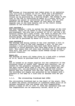 Coal
The storage of fine-grained coal takes place in an explosion
safe silo with a content of 120 m3
, which has a de-aeration
system and a cloth filter. The level to which the silo is
filled can be monitored by a feeling weight. The dosage of the
coal to the CFB is controlled by means of a rotary valve. By
changing the amount of revolutions per minute, more or less
material can be dosed. The amount of coal which is dosed
depends also on the bulk density and on the fossil energy
content of the fine-grained coal.
coal residues 1
The coal residues 1 silo is suited for the storage of dry coal
residues, which can be dosed to the fluidized bed without any
pre-treatment. The silo has a content of 120 m3
, and has a de-
aeration system and a dust filter. The level to which the silo
is filled can, like with the coal silo, be monitored by a
feeling weight. The dosage and transport of the coal residues
to the CFB is performed by means of a rotary valve and a pump.
coal residues 2
The storage and dosing system of the coal residues 2 silo is
identical to that of the coal residues 1 silo. To the coal
residues 2 silo provisions have been made which make it
possible to store materials that have been dried in the drying
unit. This means that not only coal residues can be stored in
this silo, but also for example dried sewage sludge or fine-
grained limestone.
Heavy oil
The storage of heavy oil takes place in a tank with a content
of 50 m3
, which is provided with a level detection.
Air
Air is needed as an oxygen supplier for the combustion of the
different kinds of fossil fuel. Beside this function, air is
needed for the pneumatic transport of several materials. The
two main current which lead to the CFB, the primary and the
secondary air, are pre-heated by the fluidized bed cooler,
before they are injected into the CFB. Both the primary and
the secondary air supply are generated by two blowers with a
pressure of 500 mBar at a flow rate of maximum 9000 Nm3
per
hour.
2.3.3. The circulating fluidized bed (CFB)
The circulating fluidized bed is the heart of the plant. This
is where the actual calcination of limestone takes place at an
optimum residence time and steady and even temperatures,
within a range of 875 to 1050 "c. Both the residence time and
the temperatures can be separately varied, which is an
10
 