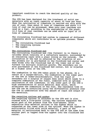 important condition to reach the desired quality of the
product.
The CFB has been designed for the treatment of solid raw
materials with an input capacity of about 25 tons per hour.
When the calcination of limestone is carried out only with the
use of coal, then about 21 tons of limestone and about 2.0
tons of coal can be processed. When only coal residues are
used as a fuel, according to the engineering of the plant,
12.5 tons of coal residues can be used with an input of 14
tons of limestone.
The circulating fluidized bed system is composed of different
components which all contribute to an optimum process. These
are:
- The circulating fluidized bed
The recycling cyclone
The syphon
The circulating fluidized bed
The circulating fluidized bed (the furnace) is in theory a
cylinder which consists of a refractory masonry, surrounded by
an insulating layer with a steel lining on the outside. The
circulation of the bed is obtained by the injection of air.
The primary air is pre-heated in the fluidized bed cooler and
then blown into the fluidized bed at the lower end of the
furnace via multiple injection points. The secondary air is
also pre-heated in the fluidized bed cooler, but is injected
at a higher level of the CFB.
The combustion in the CFB takes place in two phases. As a
result of a oxygen-deficit, the combustion in the lower part
of the CFB is under-stoichiometric. From the input of
secondary air a surplus of oxygen does exist which leads to a
complete combustion of the fuels, combined with an optimum
calcination of the limestone. In the lower part of the CFB a
high concentration of solid material does exist, which
stimulates the combustion of the fuel. The residence time on
the CFB can be controlled using the differential pressure over
the CFB in combination with the amount of input and output of
the materials.
The recycling cyclone and syphon
The recycling cyclone is attached to the CFB and is also
covered with a fire-proof lining. The cyclone separates the
major part of the product from the flue-gasses. After
separation this material arrives in the syphon which is
connected at the lower side of the cyclone. When the syphon is
sufficiently filled with solid material, a part of the
material is recirculated back to the CFB and at the same time
another part is tapped from the syphon into the fluidized bed
cooler.
11
 