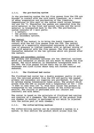 2.3.4. The pre-heating system
In the pre-heating system the hot flue gasses from the CFB are
brought in contact with the cold humid limestone. As a result
of water evaporation and pre-heating of the limestone,
temperatures in this part of the system reach values between
500 and 700 *C. Thereafter the gasses are separated from the
solid material in the first and second cyclone and the solid
material is transported back to the CFB. The pre-heating
system consists of 3 main parts:
a venturi;
the primary cyclone;
the secondary cyclone.
The venturi
The aim of the venturi is to bring the humid limestone in
contact with the hot flue gasses from the CFB. The venturi
consists of a especially constructed narrowing in which the
loss of pressure is limited together with an optimal mixing of
the solid material with the flue gasses. The flue gasses are
thereafter dedusted in the two cyclones which are placed after
the venturi.
Primary and secondary cyclone
The primary and secondary cyclones are two identical cyclones
which are connected in series and are meant to dedust the flue
gasses. The solid material is thereafter transported back to
the CFB. The flue gasses follow their way to the heat-
exchanger and cloth filter where they are further cooled and
dedusted.
2.3.5. The fluidized bed cooler
The fluidized bed cooler has a double purpose; partly it will
cool the calcined product from the CFB and partly the needed
primary and secondary air supplies are pre-heated. In this way
an optimum energy transmission takes place. The product which
arises from the CFB is cooled from a temperature of 900 - 1000
°C down to less than 100 'c. From this cooler the product is
transported to the intermediate bunker of the sifter-milling
section. The cooling is performed with air (direct and
indirect) and with water.
The cooler is based on the principle of fluidized bed cooling
and consists of 6 chambers. The transport of the product from
one chamber to another is performed by air which is injected
into the bottom part of each chamber.
2.3.6. The sifter-milling section
The sifter-milling section can be considered a system in a
system. In this section the product which arises from the
12
 