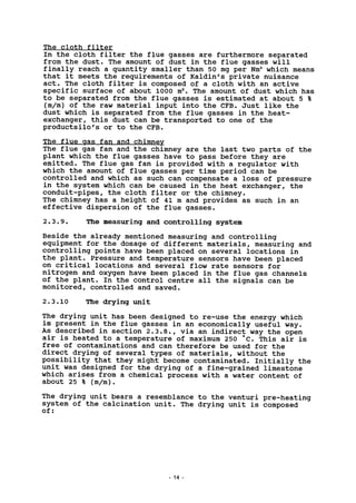 The cloth filter
In the cloth filter the flue gasses are furthermore separated
from the dust. The amount of dust in the flue gasses will
finally reach a quantity smaller than 50 mg per Nm3
which means
that it meets the requirements of Kaldin's private nuisance
act. The cloth filter is composed of a cloth with an active
specific surface of about 1000 m2
. The amount of dust which has
to be separated from the flue gasses is estimated at about 5 %
(m/m) of the raw material input into the CFB. Just like the
dust which is separated from the flue gasses in the heat-
exchanger, this dust can be transported to one of the
productsilo's or to the CFB.
The flue gas fan and chimney
The flue gas fan and the chimney are the last two parts of the
plant which the flue gasses have to pass before they are
emitted. The flue gas fan is provided with a regulator with
which the amount of flue gasses per time period can be
controlled and which as such can compensate a loss of pressure
in the system which can be caused in the heat exchanger, the
conduit-pipes, the cloth filter or the chimney.
The chimney has a height of 41 m and provides as such in an
effective dispersion of the flue gasses.
2.3.9. The measuring and controlling system
Beside the already mentioned measuring and controlling
equipment for the dosage of different materials, measuring and
controlling points have been placed on several locations in
the plant. Pressure and temperature sensors have been placed
on critical locations and several flow rate sensors for
nitrogen and oxygen have been placed in the flue gas channels
of the plant. In the control centre all the signals can be
monitored, controlled and saved.
2.3.10 The drying unit
The drying unit has been designed to re-use the energy which
is present in the flue gasses in an economically useful way.
As described in section 2.3.8., via an indirect way the open
air is heated to a temperature of maximum 250 *C. This air is
free of contaminations and can therefore be used for the
direct drying of several types of materials, without the
possibility that they might become contaminated. Initially the
unit was designed for the drying of a fine-grained limestone
which arises from a chemical process with a water content of
about 25 % (m/m).
The drying unit bears a resemblance to the venturi pre-heating
system of the calcination unit. The drying unit is composed
of:
- 14
 