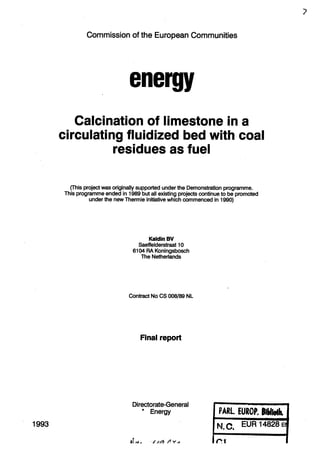 Commission of the European Communities
energy
Calcination of limestone in a
circulating fluidized bed with coal
residues as fuel
(This project was originally supported under the Demonstration programme.
This programme ended in 1989 but all existing projects continue to be promoted
under the new Thermie initiative which commenced in 1990)
Kaldin BV
SaeffelderstraaHO
6104 RA Koningsbosch
The Netherlands
Contract No CS 008/89 NL
Final report
Directorate-General
* Energy
1993
PARI EUROF. BlWWk
N Q EUR 14828 EI
it IM . ///i?/?yr f I f M
 