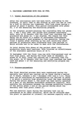 3. CALCINING LIMESTONE WITH COAL AS FUEL
3.1. Global description of the progress
After the calcination unit had been built, according to the
planning, in april 1989 it was started up with the use of coal
as a fuel to calcine the limestone. This took place during a
period of about 9 months. This period corresponds with phase
no. 2 of the measuring and monitoring program.
In the original project-planning the concluding date for phase
no. 2 was 1 July 1989, but unlike this planned concluding
date, only on 30 January 1990 the first coal residues has been
processed and phase no. 3 was started. The reason for this
delay can be found in a number of unforeseen disturbances
which prevented a good progress of the operation. During the
first 4 months after starting up the unit relatively short
periods of production were alternated with long periods in
which actions had to be taken to deal with the disturbances.
In total during this phase of the project about 1600
production hours were realized. This involves an effectiveness
of the available operation hours of 46 %.
In September 1989 the first long run with fine-grained coal as
fuel took place, and during the first week of December, in
stead of in July, Lurgi has carried out a warranty test for
the plant. On 30 January 1990 the first coal residues has been
used and phase 3 of the measuring and monitoring program was
started.
3.2. Process-parameters
The first detailed process data were registered during the
warranty test which was carried out by Lurgi during a period
of 72 hours, between 4 and 7 December 1989 (see § 3.5). These
data can be considered as representative for periods of phase
2 in which a relative high production level has been obtained.
During the entire phase 2, the plant has been mainly operated
at a part of the maximum attainable production capacity. This
explains the difference between the average production figures
of the entire phase 2 and of the period during which the
warranty test took place (table 2).
The raw material input during the warranty test can be
considered as an ideal situation, which can be attained when
the plant is operated at (almost) its maximum capacity with no
16 -
 