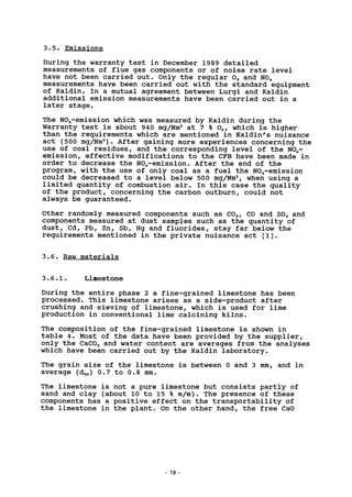 3.5. Emissions
During the warranty test in December 1989 detailed
measurements of flue gas components or of noise rate level
have not been carried out. Only the regular 02 and NO,,
measurements have been carried out with the standard equipment
of Kaldin. In a mutual agreement between Lurgi and Kaldin
additional emission measurements have been carried out in a
later stage.
The NOx-emission which was measured by Kaldin during the
Warranty test is about 940 mg/Nm3
at 7 % 02, which is higher
than the requirements which are mentioned in Kaldin's nuisance
act (500 mg/Nm3
). After gaining more experiences concerning the
use of coal residues, and the corresponding level of the NOx-
emission, effective modifications to the CFB have been made in
order to decrease the NOx-emission. After the end of the
program, with the use of only coal as a fuel the NOx-emission
could be decreased to a level below 500 mg/Nm3
, when using a
limited quantity of combustion air. In this case the quality
of the product, concerning the carbon outburn, could not
always be guaranteed.
Other randomly measured components such as C02, CO and S02 and
components measured at dust samples such as the quantity of
dust, Cd, Pb, Zn, Sb, Hg and fluorides, stay far below the
requirements mentioned in the private nuisance act [1].
3.6. Raw materials
3.6.1. Limestone
During the entire phase 2 a fine-grained limestone has been
processed. This limestone arises as a side-product after
crushing and sieving of limestone, which is used for lime
production in conventional lime calcining kilns.
The composition of the fine-grained limestone is shown in
table 4. Most of the data have been provided by the supplier,
only the CaC03 and water content are averages from the analyses
which have been carried out by the Kaldin laboratory.
The grain size of the limestone is between 0 and 3 mm, and in
average (d50) 0.7 to 0.8 mm.
The limestone is not a pure limestone but consists partly of
sand and clay (about 10 to 15 % m/m). The presence of these
components has a positive effect on the transportability of
the limestone in the plant. On the other hand, the free CaO
19
 