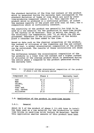 The standard deviation of the free CaO content of the product
which is generated during the warranty test corresponds to the
standard deviation of types of lime which are sold by other
lime-producing companies (about 1 % ) . This implies that a
product which is produced in a continuous process, at almost
the maximum capacity of the plant and with coal as fuel, has a
composition which is sufficiently constant.
The reactivity of the product was generally too high to be
used as a raw material for the production of sand-lime bricks
in the factory of De Hazelaar. This is mainly the result of
the relatively low temperature (960 "C) at which the CFB was
processed. Therefore in the milling section of the Kaldin
plant a retarder has been added to the lime.
Based on data such as the chemical properties of the product,
the content of silicates of the limestone and the ash content
of the coal, a global mineralogical composition of the product
can be calculated. The results of these calculations are shown
in table 6.
The difference between the mineralogical composition of the
two products is a lower free CaO content and a higher content
of silicates of the average product which is generated during
the entire phase 2 compared to the product generated during
the warranty test.
Table Calculated average mineralogical composition of the product
of phase 2 and the warranty period
Component (%) Phase 2 Warranty t e s t
CaO
MgO
Ca(0H)2
CaC03
Coal ash
org. carbon
silicates
57.8
0.5
4.5
8.0
1.3
0.1
27.8
62.5
0.5
3.7
7.0
1.1
0 . 1
2 5 . 1
3.8. Application of the product in sand-lime bricks
3.8.1. General
About 86 % of the product of phase 2 (11,400 tons in total)
has been used as a raw material for the production of sand-
lime bricks in sand-lime brick factory De Hazelaar. Beside
this application smaller amounts of this product have been
- 22 -
 