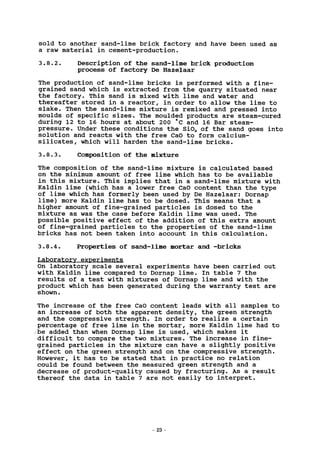 sold to another sand-lime brick factory and have been used as
a raw material in cement-production.
3.8.2. Description of the sand-lime brick production
process of factory De Hazelaar
The production of sand-lime bricks is performed with a fine-
grained sand which is extracted from the quarry situated near
the factory. This sand is mixed with lime and water and
thereafter stored in a reactor, in order to allow the lime to
slake. Then the sand-lime mixture is remixed and pressed into
moulds of specific sizes. The moulded products are steam-cured
during 12 to 16 hours at about 200 "c and 16 Bar steam-
pressure. Under these conditions the Si02 of the sand goes into
solution and reacts with the free CaO to form calcium-
silicates, which will harden the sand-lime bricks.
3.8.3. Composition of the mixture
The composition of the sand-lime mixture is calculated based
on the minimum amount of free lime which has to be available
in this mixture. This implies that in a sand-lime mixture with
Kaldin lime (which has a lower free CaO content than the type
of lime which has formerly been used by De Hazelaar: Dornap
lime) more Kaldin lime has to be dosed. This means that a
higher amount of fine-grained particles is dosed to the
mixture as was the case before Kaldin lime was used. The
possible positive effect of the addition of this extra amount
of fine-grained particles to the properties of the sand-lime
bricks has not been taken into account in this calculation.
3.8.4. Properties of sand-lime mortar and -bricks
Laboratory experiments
On laboratory scale several experiments have been carried out
with Kaldin lime compared to Dornap lime. In table 7 the
results of a test with mixtures of Dornap lime and with the
product which has been generated during the warranty test are
shown.
The increase of the free CaO content leads with all samples to
an increase of both the apparent density, the green strength
and the compressive strength. In order to realize a certain
percentage of free lime in the mortar, more Kaldin lime had to
be added than when Dornap lime is used, which makes it
difficult to compare the two mixtures. The increase in fine-
grained particles in the mixture can have a slightly positive
effect on the green strength and on the compressive strength.
However, it has to be stated that in practice no relation
could be found between the measured green strength and a
decrease of product-quality caused by fracturing. As a result
thereof the data in table 7 are not easily to interpret.
23
 