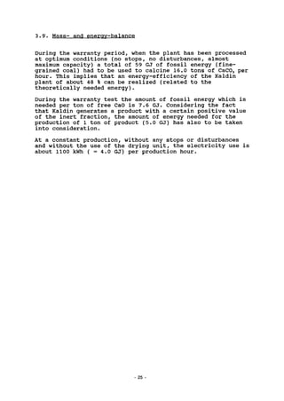 3.9'. Mass- and energy-balance
During the warranty period, when the plant has been processed
at optimum conditions (no stops, no disturbances, almost
maximum capacity) a total of 59 GJ of fossil energy (fine-
grained coal) had to be used to calcine 16.0 tons of CaC03 per
hour. This implies that an energy-efficiency of the Kaldin
plant of about 48 % can be realized (related to the
theoretically needed energy).
During the warranty test the amount of fossil energy which is
needed per ton of free CaO is 7.6 GJ. Considering the fact
that Kaldin generates a product with a certain positive value
of the inert fraction, the amount of energy needed for the
production of 1 ton of product (5.0 GJ) has also to be taken
into consideration.
At a constant production, without any stops or disturbances
and without the use of the drying unit, the electricity use is
about 1100 kWh ( = 4.0 GJ) per production hour.
25
 