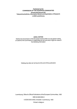 Published by the
COMMISSION OF THE EUROPEAN COMMUNITIES
Directorate-General XIII
Telecommunications, Information Market and Exploitation of Research
L-2920 Luxembourg
LEGAL NOTICE
Neither the Commission of the European Communities nor any person acting
on behalf of the Commission is responsible for the use which might be made of
the following information
Cataloguing data can be found at the end of this publication
Luxembourg: Office for Official Publications of the European Communities, 1993
ISBN 92-826-6304-3
© ECSC-EEC-EAEC, Brussels • Luxembourg, 1993
Printed in Belgium
 