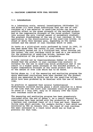 4. CALCINING LIMESTONE WITH COAL RESIDUES
4.1. Introduction
On a laboratory scale, several investigators (Wittneben [2]
and Bloem [3]) have found indications that the use of coal
residues as a raw material in sand-lime bricks can have a
positive effect on the green strength of the moulded product
and on the compressive strength of the cured product (taking
into account the only limited amount of parameters studied).
The greatest disadvantage of the use of coal residues in this
application is the discolouration of the sand-lime bricks. In
stead of white this becomes grey, depending on the carbon
content and the amount of coal residues which is used.
In tests on a pilot-plant scale performed by Lurgi in 1985, it
has been shown that the carbon in coal residues could be
sufficiently burned out in a fluidized bed. After burning out
the carbon, the coal residues could be used as a raw material
for the production of sand-lime bricks, because the
discolouration of the product is acceptable.
A study carried out by Ingenieursbureau Dekker in 1985 [4]
showed that the product (a coal residues-lime mixture) is
suitable for the use in sand-lime brick production and it can
result in a higher green strength of the moulded product, a
higher compressive strength of the cured product and a saving
of the amount of free lime which has to be dosed.
During phase no. 3 of the measuring and monitoring program the
above mentioned conclusions have been checked for the product
which was generated by Kaldin and for the sand-lime bricks
which have been produced by De Hazelaar with the use of Kaldin
lime.
In practice it appeared that several technological
disturbances occurred during phase 2 which resulted in a delay
of the time that the first coal residues could be processed.
In stead of 1 July 1989, only on 30 January 1990 the first
coal residues could be used.
The measuring and monitoring program has been prematurely
concluded after the end of phase 3. As a result thereof no
experiences have been gained with the production of lime with
a maximum coal residues input of 12.5 tons per hour. However
during some short periods, for example during a test which was
monitored by TNO in January 1991, the input of coal residues
has been increased to a reach level which was as high as
possible for that time.
26 -
 