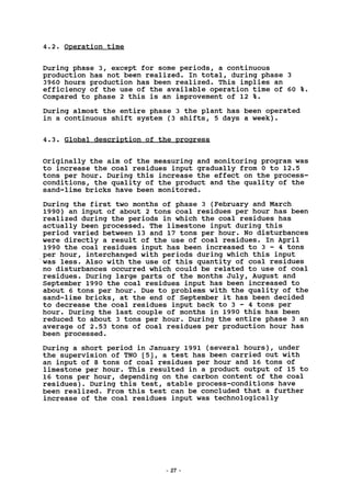 4.2. Operation time
During phase 3, except for some periods, a continuous
production has not been realized. In total, during phase 3
3960 hours production has been realized. This implies an
efficiency of the use of the available operation time of 60 %,
Compared to phase 2 this is an improvement of 12 %.
During almost the entire phase 3 the plant has been operated
in a continuous shift system (3 shifts, 5 days a week).
4.3. Global description of the progress
Originally the aim of the measuring and monitoring program was
to increase the coal residues input gradually from 0 to 12.5
tons per hour. During this increase the effect on the process-
conditions, the quality of the product and the quality of the
sand-lime bricks have been monitored.
During the first two months of phase 3 (February and March
1990) an input of about 2 tons coal residues per hour has been
realized during the periods in which the coal residues has
actually been processed. The limestone input during this
period varied between 13 and 17 tons per hour. No disturbances
were directly a result of the use of coal residues. In April
1990 the coal residues input has been increased to 3 - 4 tons
per hour, interchanged with periods during which this input
was less. Also with the use of this quantity of coal residues
no disturbances occurred which could be related to use of coal
residues. During large parts of the months July, August and
September 1990 the coal residues input has been increased to
about 6 tons per hour. Due to problems with the quality of the
sand-lime bricks, at the end of September it has been decided
to decrease the coal residues input back to 3 - 4 tons per
hour. During the last couple of months in 1990 this has been
reduced to about 3 tons per hour. During the entire phase 3 an
average of 2.53 tons of coal residues per production hour has
been processed.
During a short period in January 1991 (several hours), under
the supervision of TNO [5], a test has been carried out with
an input of 8 tons of coal residues per hour and 16 tons of
limestone per hour. This resulted in a product output of 15 to
16 tons per hour, depending on the carbon content of the coal
residues). During this test, stable process-conditions have
been realized. From this test can be concluded that a further
increase of the coal residues input was technologically
- 27
 