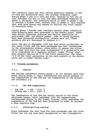 The limestone input per hour varied generally between 13 and
16 tons per production hour. The average limestone input
during phase 3 was 15.0 tons per hour. Because of the use of
coal residues the use of coal has been decreased compared to
phase 2. Moreover, the limestone which is used in phase 3 has
in average a higher CaC03 content than in phase 2. This implies
that even more energy was needed to calcine the total amount
of available CaC03.
During phase 3 beside coal residues several other industrial
side-products have been processed in the Kaldin plant. These
were mainly limestone granules and smaller quantities of
petrocokes, SKW and marble powder. Some of those products
have been processed successfully, others were not. These
products are all discussed in section 4.7.
Until the end of September 1990 the dust which accumulates in
the cloth filter and the heat-exchanger has been transported
to the intermediate bunker, after which it passes the sifter.
Since then this dust has been transported to a productsilo and
it is considered as a separate product, named "Filter lime".
This product implies 25 % of the total production. The other
75 % of the total production is the main product of the Kaldin
plant and is named "Kaldin lime".
4.4. Process parameters
4.4.1. General
The process parameters during phase 3 do not deviate much from
those during phase 2. Small differences are mainly present in
the temperature of the CFB and the temperature of the primary
and secondary air.
4.4.2. The CFB temperature
- top CFB = 960 - 1010 "C
- bottom CFB = 950 - 1000 °C
The temperature of the CFB has mostly varied in the above
mentioned ranges. Until September 1990 the temperatures
corresponded mainly to the lowest figures. After September the
temperature of the CFB has been increased in order to produce
a less reactive lime.
4.4.3. Sifter/milling section
Since September the dust from the heat-exchanger and the cloth
filter has not any more been transported to the intermediate
- 29 -
 