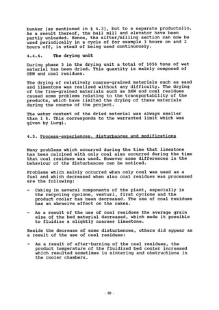 bunker (as mentioned in § 4.3), but to a separate productsilo.
As a result thereof, the ball mill and elevator have been
partly unloaded. Hence, the sifter/milling section can now be
used periodically in a cycle of for example 3 hours on and 2
hours off, in stead of being used continuously.
4.4.4. The drying unit
During phase 3 in the drying unit a total of 1056 tons of wet
material has been dried. This quantity is mainly composed of
SKW and coal residues.
The drying of relatively coarse-grained materials such as sand
and limestone was realized without any difficulty. The drying
of the fine-grained materials such as SKW and coal residues
caused some problems relating to the transportability of the
products, which have limited the drying of these materials
during the course of the project.
The water content of the dried material was always smaller
than 1 %. This corresponds to the warranted limit which was
given by Lurgi.
4.5. Process-experiences, disturbances and modifications
Many problems which occurred during the time that limestone
has been calcined with only coal also occurred during the time
that coal residues was used. However some differences in the
behaviour of the disturbances can be noticed.
Problems which mainly occurred when only coal was used as a
fuel and which decreased when also coal residues was processed
are the following:
- Caking in several components of the plant, especially in
the recycling cyclone, venturi, first cyclone and the
product cooler has been decreased. The use of coal residues
has an abrasive effect on the cakes.
- As a result of the use of coal residues the average grain
size of the bed material decreased, which made it possible
to fluidize a slightly coarser limestone.
Beside the decrease of some disturbances, others did appear as
a result of the use of coal residues:
- As a result of after-burning of the coal residues, the
product temperature of the fluidized bed cooler increased
which resulted sometimes in sintering and obstructions in
the cooler chambers.
30 -
 