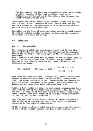 The increase of the flue gas temperature, also as a result
of after-burning of the coal residues, lead to a
deformation of the valves in the return pipe between the
first cyclone and the CFB.
Other problems cannot directly be related to the use of only
coal or coal + coal residues as fuel. These problems are
mostly a result of the generation of a large volume of dust
and the nature of this material.
Depending on the type of coal residues, mostly a small amount
of coal is allways needed in order to keep the the process
conditions at a constant level.
4.6. Emissions
4.6.1. NO^-emission
The components which are continuously analyzed in the flue
gasses of Kaldin are N0X and 02. The N0X content is measured
before the chimney at the same spot as the 02 measurement is
performed.
From these data (in ppm) the NOx-emission can be calculated in
mg/Nm3
, according to the unit in which this parameter is
defined in the private nuisance act, with the aid of the
following formulae:
N0X (mg/Nm3
) = N0X (ppm) x 2.05 x
20.94 - 7 % 02
20.94 - % O,
When coal residues are used, a higher N0X content of the flue
gasses is measured than with the use of only fine-grained
coal. The NO^-emissions with coal residues varied between 900
and 2100 mg/Nm3
, compared to 940 mg/Nm3 which was measured
during the warranty test with only coal (see § 3.5).
During a test period in phase 3, continuous measurements have
been made by DHV of the following components: C02, CO, 02, N0X
and S02 [l]. Samples of the dust have been taken every hour.
These samples have been analyzed on the following components:
Cd, Pb, Zn, Hg, Sb and fluorides.
Also the analyses of DHV show a higher NO*-emission (1000 -
1300 mg/Nm3
as an average per hour) than which is allowed
according to the private nuisance act.
Of the 3 samples of dust which have been measured, the amount
of dust of one sample exceeds the limit mentioned in the
31
 