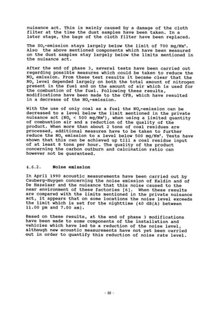 nuisance act. This is mainly caused by a damage of the cloth
filter at the time the dust samples have been taken. In a
later stage, the bags of the cloth filter have been replaced.
The S02-emission stays largely below the limit of 700 mg/Nm3
.
Also the above mentioned components which have been measured
on the dust samples stay largely below the limits mentioned in
the nuisance act.
After the end of phase 3, several tests have been carried out
regarding possible measures which could be taken to reduce the
N0X emission. From these test results it became clear that the
NO* level depended largely on both the total amount of nitrogen
present in the fuel and on the amount of air which is used for
the combustion of the fuel. Following these results,
modifications have been made to the CFB, which have resulted
in a decrease of the NOx-emission.
With the use of only coal as a fuel the NOx-emission can be
decreased to a level below the limit mentioned in the private
nuisance act (N0X < 500 mg/Nm3
), when using a limited quantity
of combustion air and a reduction of the quality of the
product. When more than about 2 tons of coal residues are
processed, additional measures have to be taken to further
reduce the N0X emission to a level below 500 mg/Nm3
. Tests have
shown that this can be achieved up till a coal residue input
of at least 8 tons per hour. The quality of the product
concerning the carbon outburn and calcination ratio can
however not be guaranteed.
4.6.2. Noise emission
In April 1990 acoustic measurements have been carried out by
Cauberg-Huygen concerning the noise emission of Kaldin and of
De Hazelaar and the nuisance that this noise caused to the
near environment of these factories [6]. When these results
are compared with the limits mentioned in the private nuisance
act, it appears that on some locations the noise level exceeds
the limit which is set for the nighttime (40 dB(A) between
11.00 pm and 7.00 am).
Based on these results, at the end of phase 3 modifications
have been made to some components of the installation and
vehicles which have led to a reduction of the noise level,
although new acoustic measurements have not yet been carried
out in order to quantify this reduction of noise rate level.
32
 
