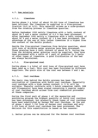 4.7. Raw materials
4.7.1. Limestone
During phase 3 a total of about 59,200 tons of limestone has
been calcined. The limestone is supplied in a fine-grained
fraction (0/2 or 0/3). This material arises as a side-product
from the crushing process in limestone quarries.
Before September 1990 mainly limestone with a CaC03 content of
about 86 % and a water content of 6.5 % has been processed.
After September 1990 mainly a limestone with a CaC03 content of
about 96 % and a water content of 3 % has been processed. The
advantage of the use of this latter limestone is a higher free
CaO content of the Kaldin product.
Beside the fine-grained limestone from Belgian quarries, about
1600 tons of drinking water granules have been processed.
These granules have a CaC03 content of about 95 %. During the
time the drinking water granules could be supplied, they have
been processed with a ratio of 1 part of granules to 5 parts
of other types of limestone. A good fluidization of the bed
was always maintained.
4.7.2. Fine-grained coal
During phase 3 a total of 4640 tons of fine-grained coal have
been used as a fuel. This coal has been furnished by different
suppliers. The grain size of the coal was between 0 and 1 mm.
4.7.3. Coal residues
The basic idea behind the Kaldin process has been the
calcination of limestone with Dutch coal residues. Especially
coal residues with a high carbon content (> 5 %) will be
suitable. Therefor contracts with 3 Dutch companies (AKZO, DSM
and Vliegasunie) have been signed concerning a regular supply
of coal residues which arises from coal combustion processes
at these companies.
During the first part of phase 3 of the measuring and
monitoring program the highest quantity of Dutch coal residues
has been processed, but gradually these types of coal residues
have been substituted by German FBC coal residues. At the end
of phase 3 about 7,745 tons of German coal residues and only
2,309 tons of Dutch coal residues has been processed. The
decision for this substitution is based on two reasons:
1. Better prices can be obtained for the German coal residues
33
 