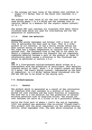 2. The average net heat value of the German coal residues is
higher (7.7 MJ/kg) than of the Dutch coal residues (2.2
MJ/kg).
The average net heat value of all the coal residues which was
used during phase 3 is 6.4 MJ/kg and the average loss on
ignition (which is a measure for the organic carbon content)
is 21.3 %.
The German FBC coal residues all originate from small static
fluidized beds which are used for city-heating and for the
generation of electricity.
4.7.4. Other raw materials
Petrocokes
During the months September and October 1990 a total of 88
tons of petrocokes has been used as fuel. This is a side-
product of oil refinery. It has a fairly sticky nature and
does consist mainly of cokes and for a smaller part of oil.
The cokes has a higher temperature of ignition than the fine-
grained coal. The residence time in the CFB is too short to
obtain a complete combustion and therefor the not completely
combusted material becomes a part of the product or leads to
afterburning which causes a sintering in the fluidized bed
cooler as mentioned in section 4.5.4.
SKW
SKW is a fine-grained calcium-carbonate which arises as a
side-product with the production of fertilizers. This material
consists mainly of CaC03, about 7 % of organic carbon and about
25 % water. The fossil energy content, represented as the heat
of combustion, is 1.8 MJ/kg. Before being introduced into the
CFB the SKW has to be dried in the drying unit.
4.8. Product-quality
4.8.1. General
The product which is generated as a result of the calcination
of limestone with coal residues is a mixture of free CaO,
burned out coal residues and the inert fraction of limestone.
The free CaO is a raw material for the production of several
building materials such as sand-lime bricks. The burned out
coal residues can serve as a filler or as a pozzolanic binder.
During the first part of phase 3 (until the end of September
1990) one product was generated (the so-called "flyash-lime").
This product left the plant completely via the sifter-milling
section. After September 1990, the dust which collected in the
- 34
 