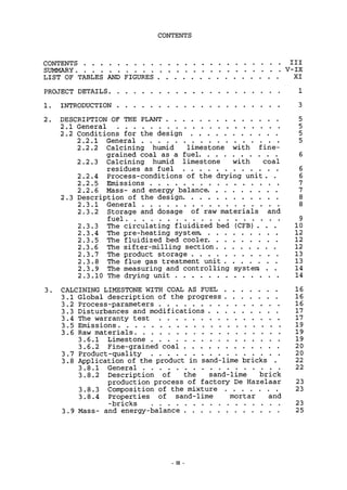 CONTENTS
CONTENTS Ill
SUMMARY V-IX
LIST OF TABLES AND FIGURES XI
PROJECT DETAILS 1
1. INTRODUCTION 3
2. DESCRIPTION OF THE PLANT 5
2.1 General 5
2.2 Conditions for the design 5
2.2.1 General 5
2.2.2 Calcining humid limestone with fine-
grained coal as a fuel 6
2.2.3 Calcining humid limestone with coal
residues as fuel 6
2.2.4 Process-conditions of the drying unit. . 6
2.2.5 Emissions 7
2.2.6 Mass- and energy balance 7
2.3 Description of the design 8
2.3.1 General 8
2.3.2 Storage and dosage of raw materials and
fuel 9
2.3.3 The circulating fluidized bed (CFB) . . . 10
2.3.4 The pre-heating system. 12
2.3.5 The fluidized bed cooler. , . 12
2.3.6 The sifter-milling section 12
2.3.7 The product storage 13
2.3.8 The flue gas treatment unit 13
2.3.9 The measuring and controlling system . . 14
2.3.10 The drying unit 14
3. CALCINING LIMESTONE WITH COAL AS FUEL 16
3.1 Global description of the progress 16
3.2 Process-parameters 16
3.3 Disturbances and modifications 17
3.4 The warranty test 17
3.5 Emissions 19
3.6 Raw materials 19
3.6.1 Limestone 19
3.6.2 Fine-grained coal 20
3.7 Product-quality 20
3.8 Application of the product in sand-lime bricks . 22
3.8.1 General 22
3.8.2 Description of the sand-lime brick
production process of factory De Hazelaar 23
3.8.3 Composition of the mixture 23
3.8.4 Properties of sand-lime mortar and
-bricks 23
3.9 Mass- and energy-balance 25
 