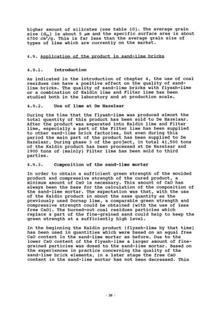 higher amount of silicates (see table 10). The average grain
size (d50) is about 5 /iin and the specific surface area is about
6700 cm2
/g^ This is far less than the average grain size of
types of lime which are currently on the market.
4.9. Application of the product in sand-lime bricks
4.9.1. Introduction
As indicated in the introduction of chapter 4, the use of coal
residues can have a positive effect on the quality of sand-
lime bricks. The quality of sand-lime bricks with flyash-lime
or a combination of Kaldin lime and Filter lime has been
studied both in the laboratory and at production scale.
4.9.2. Use of lime at De Hazelaar
During the time that the flyash-lime was produced almost the
total quantity of this product has been sold to De Hazelaar.
After the product was separated into Kaldin lime and Filter
lime, especially a part of the Filter lime has been supplied
to other sand-lime brick factories, but even during this
period the main part of the product has been supplied to De
Hazelaar. During phase 3 of the project, in total 41,500 tons
of the Kaldin product has been processed at De Hazelaar and
1900 tons of (mainly) Filter lime has been sold to third
parties.
4.9.3. Composition of the sand-lime mortar
In order to obtain a sufficient green strength of the moulded
product and compressive strength of the cured product, a
minimum amount of CaO is necessary. This amount of CaO has
always been the base for the calculation of the composition of
the sand-lime mortar. The expectation was that, with the use
of the Kaldin product in about the same quantity as the
previously used Dornap lime, a comparable green strength and
compressive strength could be obtained (with the use of less
free CaO). The burned-out coal residues particles which
replace a part of the fine-grained sand could help to keep the
green strength at a sufficiently high level.
In the beginning the Kaldin product (flyash-lime by that time)
has been used in quantities which were based on an equal free
CaO content in the sand-lime mortar as before. Due to the
lower CaO content of the flyash-lime a larger amount of fine-
grained particles was dosed to the sand-lime mortar. Based on
the experiences in practice concerning the quality of the
sand-lime brick elements, in a later stage the free CaO
content in the sand-lime mortar has not been decreased. This
38
 