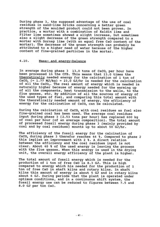 During phase 3, the supposed advantage of the use of coal
residues in sand-lime bricks concerning a better green
strength of the moulded product could not been proven. In
practice, a mortar with a combination of Kaldin lime and
Filter lime sometimes showed a slight increase, but sometimes
also a slight decrease of the green strength compared to a
mortar with Dornap lime (with an equal free CaO content of the
mortar). The decrease of the green strength can probably be
attributed to a higher need of water because of the higher
content of fine-grained particles in the mortar.
4.10. Mass- and energy-balance
In average during phase 3 13.0 tons of CaC03 per hour have
been processed in the CFB. This means that 13.0 times the
theoretically needed energy for the calcination of 1 ton of
CaC03 (= 1.77 MJ/kg) =23.0 GJ/hr is needed for the calcination
of all the CaC03. The real amount of energy which is needed is
naturally higher because of energy needed for the warming up
of all the components, heat transmission to the walls, to the
flue gasses, etc. By addition of all the sources of energy of
the used types of fuel, and comparing this total amount with
the theoretically needed amount of energy, the efficiency of
energy for the calcination of CaC03 can be calculated.
During the calcination of CaC03 with coal residues as fuel also
fine-grained coal has been used. The average coal residues
input during phase 3 (2.53 tons per hour) has replaced 600 kg
of coal per hour (of an average composition). The total amount
of processed fossil energy during phase 3 (mainly provided by
coal and by coal residues) mounts up to about 50 GJ/hr.
The efficiency of the fossil energy for the calcination of
CaC03 during phase 3 therefor reaches 46 %. Compared to phase 2
this implies an improvement with 2 %. A direct relation
between the efficiency and the coal residues input is not
clear. About 40 % of the used energy is leaving the process
with the flue gasses. When this energy is used in the drying
unit, the overall energy efficiency of the plant is higher.
The total amount of fossil energy which is needed for the
production of 1 ton of free CaO is 8.3 GJ. This is high
compared to energy which his needed for the production of 1
ton of free CaO in shaft kilns and rotary kilns. In shaft
kilns this amount of energy is about 5 GJ and in rotary kilns
about 6 GJ. During periods that the plant is operated under
optimum conditions, and in a continuous shift system, the
fossil energy use can be reduced to figures between 7.5 and
8.0 GJ per ton CaO.
41
 