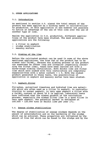 5. OTHER APPLICATIONS
5.1. Introduction
As mentioned in section 4.9. almost the total amount of the
product has been applied as a binding agent in calcium-silica-
te production. In this application it was however not possible
to notice an advantage of the use of this lime over the use of
another type of lime.
Beside the application in C.S. production, different applica-
tions of the product have been studied. The most promising
applications are the following:
a filler in asphalt
sludge stabilization
masonry mortars
5.2. Slaking of the lime
Before the calcinated product can be used in some of the above
mentioned appications, the free CaO of the product has to be
slaked into Ca(0H)2. Because the slaking process of the product
can sometimes be rather long and irregular (especially concer-
ning the filter lime), tests have been carried out with a
three-stage slaking installation. Both Kaldin lime and filter
lime which were slaked with this installation are completely
expansion-free with a water content < 1 %. With the slaked
product generated in these tests, the possibilities of
application in asphalt and masonry mortar have been studied.
5.3. Asphalt filler
Fly-ashes, pulverized limestone and hydrated lime are materi-
als which are often used as a filler in asphalt. In contradis-
tinction to normal asphalt, in very open asphalt a filler with
a Ca(0H)2 content of about 50 % is applied. Laboratory tests
have indicated that the slaked product of the calcination
process, especially the slaked filter lime is a good filler in
very open asphalt. The potential market is estimated at
100.000 - 120.000 tons of Kaldin lime per year [7].
5.4. Sewage sludge stabilization
The degree of stabilization of sewage sludges depends on the
amount of waterreduction and on the hardening of the sludge
which can be achieved. These properties are influenced by the
amount of free CaO which can be dosed to the sludge and by the
43
 