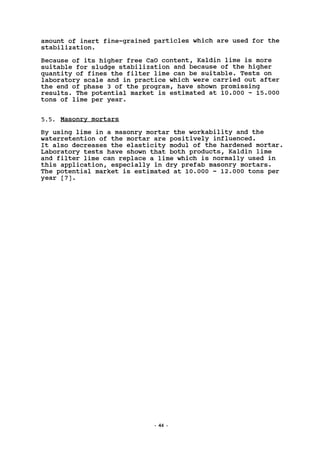 amount of inert fine-grained particles which are used for the
stabilization.
Because of its higher free CaO content, Kaldin lime is more
suitable for sludge stabilization and because of the higher
quantity of fines the filter lime can be suitable. Tests on
laboratory scale and in practice which were carried out after
the end of phase 3 of the program, have shown promissing
results. The potential market is estimated at 10.000 - 15.000
tons of lime per year.
5.5. Masonry mortars
By using lime in a masonry mortar the workability and the
waterretention of the mortar are positively influenced.
It also decreases the elasticity modul of the hardened mortar,
Laboratory tests have shown that both products, Kaldin lime
and filter lime can replace a lime which is normally used in
this application, especially in dry prefab masonry mortars.
The potential market is estimated at 10.000 - 12.000 tons per
year [7],
44
 