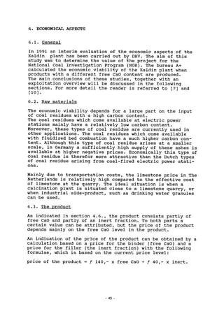ECONOMICAL ASPECTS
6.1. General
In 1991 an interim evaluation of the economic aspects of the
Kaldin plant has been carried out by DHV. The aim of this
study was to determine the value of the project for the
National Coal Investigation Program (NOK). The bureau A+
calculated the economic viability of the Kaldin plant when
products with a different free CaO content are produced.
The main conclusions of these studies, together with an
exploitation overview will be discussed in the following
sections. For more detail the reader is referred to [7] and
[10].
6.2. Raw materials
The economic viability depends for a large part on the input
of coal residues with a high carbon content.
The coal residues which come available at electric power
stations mainly have a relatively low carbon content.
Moreover, these types of coal residue are currently used in
other applications. The coal residues which come available
with fluidized bed combustion have a much higher carbon con-
tent. Although this type of coal residue arises at a smaller
scale, in Germany a sufficiently high supply of these ashes is
available at higher negative prices. Economically this type of
coal residue is therefor more attractive than the Dutch types
of coal residue arising from coal-fired electric power stati-
ons.
Mainly due to transportation costs, the limestone price in The
Netherlands is relatively high compared to the effective cost
of limestone at the quarry. The ideal situation is when a
calcination plant is situated close to a limestone quarry, or
when industrial side-product, such as drinking water granules
can be used.
6.3. The product
As indicated in section 4.6., the product consists partly of
free CaO and partly of an inert fraction. To both parts a
certain value can be attributed, but the price of the product
depends mainly on the free CaO level in the product.
An indication of the price of the product can be obtained by a
calculation based on a price for the binder (free CaO) and a
price for the filler (the inert fraction) with the following
formulae, which is based on the current price level:
price of the product = f 140,- x free CaO + f 40,- x inert.
45
 