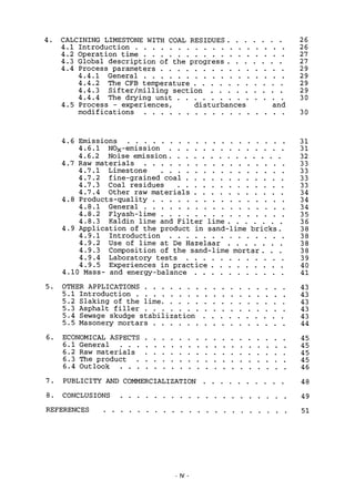 4. CALCINING LIMESTONE WITH COAL RESIDUES 26
4.1 Introduction 26
4.2 Operation time 27
4.3 Global description of the progress 27
4.4 Process parameters 2 9
4.4.1 General 29
4.4.2 The CFB temperature 29
4.4.3 Sifter/milling section 29
4.4.4 The drying unit 3 0
4.5 Process - experiences, disturbances and
modifications 30
4.6 Emissions 31
4.6.1 NOx -emission 31
4.6.2 Noise emission 32
4.7 Raw materials 33
4.7.1 Limestone 33
4.7.2 fine-grained coal 33
4.7.3 Coal residues 33
4.7.4 Other raw materials 34
4.8 Products-quality 34
4.8.1 General 34
4.8.2 Flyash-lime 35
4.8.3 Kaldin lime and Filter lime 3 6
4.9 Application of the product in sand-lime bricks. 38
4.9.1 Introduction 3 8
4.9.2 Use of lime at De Hazelaar 38
4.9.3 Composition of the sand-lime mortar. . . 38
4.9.4 Laboratory tests 39
4.9.5 Experiences in practice 40
4.10 Mass- and energy-balance 41
5. OTHER APPLICATIONS 43
5.1 Introduction 43
5.2 Slaking of the lime 43
5.3 Asphalt filler 43
5.4 Sewage skudge stabilization 43
5.5 Masonery mortars 44
6. ECONOMICAL ASPECTS 45
6.1 General 45
6.2 Raw materials 45
6.3 The product 45
6.4 Outlook 46
7 . PUBLICITY AND COMMERCIALIZATION 48
8. CONCLUSIONS 49
REFERENCES 51
IV
 