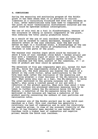 8. CONCLUSIONS
During the measuring and monitoring program of the Kaldin
plant it has been shown that it is possible to calcine
limestone in a circulating fluidized bed with coal residues as
a fuel. After modifications have been made to components of
the plant no major technological disturbances occurred and the
plant could be operated without interruptions.
The use of only coal as a fuel is disadvantagous, because of
the occurence of caking in several components of the plant,
thus reducing the total yearly production hours.
As a result of the use of coal residues some disturbances
which can be related to caking decreased, because of the
abrasive effect of the coal residues. Also the bed could
better be kept in a fluidized state. A disadvantage of the use
of coal residues is the chance of afterburning of the coal
residues in some parts of the plant.
The maximum coal residue input which could be realized is
about 8 tons of coal residues (from Dutch + German origin) per
hour with a limestone input of about 16 tons per hour. With
this input, depending on the organic carbon content of the
coal residues and the CaC03 content of the limestone, 15 - 16
tons of product per hour could be generated.
The emissions of flue gas components were all, except for dust
and N0X, below the requirements stated in Kaldin's private
nuisance act. The dust emission was however the result of a
defect on the cloth filter. After modifications to the CFB
have been made (after the conclusion of the measuring and
monitoring program) a clear decrease of the NOx-emission can be
seen. When using only coal as a fuel, the NOx-emission is below
the level mentioned in the private nuisance act (N0X < 500
mg/Nm3
), when using a limited amount of air and with a
reduction of the product quality. When more than about 2 tons
of coal residues are processed additonal measures have to be
taken to further reduce the NOx-emission below 500 mg/Nm3
.
However, a reduction of the NOx-emission below the limit
mentioned in the nuisance act implies a reduction of the
product quality concerning the outburn of coal particles and
calcination ratio.
The original aim of the Kaldin project was to use Dutch coal
residues as a fuel. This coal residues has generally a
relatively low heat of combustion and is sold for relatively
low negative prices. In view of the economic viability of the
plant, it has therefor been decided to use German FBC coal
residues (with a higher heat of combustion and negative
prices) beside the Dutch coal residues.
49
 