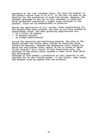 Depending on the coal residues input, the free CaO content of
the product varies from 35 to 60 %. It can well be used as raw
material for the production of sand-lime bricks. However, the
assumed advantage of the use of coal residues in sand-lime
brick production concerning a higher green strength of the
product, could not be demonstrated in practice.
Beside the application in C.S. bricks, other applications for
the product have been studied, but have so far only reached an
experimental stage. The most promising applications are:
as a filler in asphalt
in masonry mortars
in sludge stabilization
During the measuring and monitoring program, the sale of the
Kaldin product has mainly been limited to sand-lime brick
factory De Hazelaar, whereby the production level stayed far
below the anticipated level (about 32,000 in stead of about
90,000 tons/yr). As a result of this restricted sale, the
proceeds of the Kaldin plant reached a lower level than which
was anticipated.
Although at this moment a production at full capacity is not
possible due to the limited market, in the future, some larger
new markets could be opened with new products.
50 -
 
