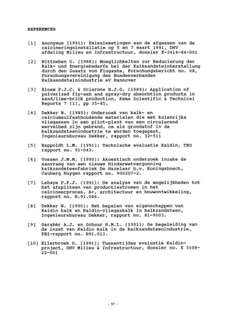 REFERENCES
[1] Anonymus (1991); Emissiemetingen aan de afgassen van de
calcineringsinstallatie op 5 en 7 maart 1991, DHV
afdeling Milieu en Infrastructuur, dossier E-2414-84-001
[2] Wittneben U. (1988); Moeglichkeiten zur Reducierung der
Kalk- und Energiebedarfs bei der Kalksandsteinherstellung
durch den Zusatz von Flugashe, Forschungsbericht no. 68,
Forschungsvereinigung des Bundesverbandes
Kalksandsteinindustrie eV Hannover
[3] Bloem P.J.C. & Sciarone B.J.G. (1989); Application of
pulverized fly-ash and spray-dry absorbtion products in
sand/lime-brick production, Kema Scientific & Technical
Reports 7 (1), pp 35-45.
[4] Dekker W. (1985); Onderzoek van kalk- en
calciumsulfaathoudende materialen die met kolenrijke
vliegassen in een pilot-plant van een circulerend
wervelbed zijn gebrand, om als grondstof in de
kalkzandsteenindustrie te worden toegepast,
Ingenieursbureau Dekker, rapport no. 32-511
[5] Rappoldt L.M. (1991); Technische evaluatie Kaldin, TNO
rapport no. 91-043.
[6] Vossen J.M.M. (1990); Akoestisch onderzoek inzake de
aanvraag van een nieuwe Hinderwetvergunning
kalkzandsteenfabriek De Hazelaar b.v. Koningsbosch,
Cauberg Huygen rapport no. 900207-2.
[7] Lahaye P.P.J. (1991); De analyse van de mogelijkheden tot
het afsplitsen van productiestromen in het
calcineerproces, A+, architectuur en bouwontwikkeling,
rapport no. R.91.086.
[8] Dekker W. (1990); Het bepalen van eigenschappen van
Kaldin kalk en Kaldin-vliegaskalk in kalkzandsteen,
Ingenieursbureau Dekker, rapport no. 81-9003.
[9] Saraber A.J. en Schuur H.M.L. (1991); De begeleiding van
de inzet van Kaldin kalk in de kalkzandsteenindustrie,
PBI-rapport no. R91.013.
[10] Ellerbroek G. (1991); Tussentijdse evaluatie Kaldin-
project, DHV Milieu & Infrastructuur, dossier no. E 3108-
22-001
51
 