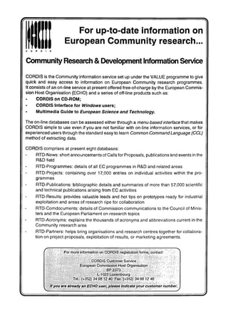 For up-to-date information on
European Community research...
Community Research & Development Information Service
CORDIS is the Community information service set up under the VALUE programme to give
quick and easy access to information on European Community research programmes.
It consists of an on-line service at present offered free-of-charge by the European Commis-
sion Host Organisation (ECHO) and a series of off-line products such as:
CORDIS on CD-ROM;
CORDIS Interface for Windows users;
Multimedia Guide to European Science and Technology.
The on-line databases can be assessed either through a menu-based interface that makes
CORDIS simple to use even if you are not familiar with on-line information services, or for
experienced users through the standard easy to learn Common Command Language (CCL)
method of extracting data.
CORDIS comprises at present eight databases:
RTD-News: short announcements of Calls for Proposals, publications and events in the
R&D field
RTD-Programmes: details of all EC programmes in R&D and related areas
RTD-Projects: containing over 17,000 entries on individual activities within the pro-
grammes
RTD-Publications: bibliographic details and summaries of more than 57,000 scientific
and technical publications arising from EC activities
RTD-Results: provides valuable leads and hot tips on prototypes ready for industrial
exploitation and areas of research ripe for collaboration
RTD-Comdocuments: details of Commission communications to the Council of Minis-
ters and the European Parliament on research topics
RTD-Acronyms: explains the thousands of acronyms and abbreviations current in the
Community research area
RTD-Partners: helps bring organisations and research centres together for collabora-
tion on project proposals, exploitation of results, or marketing agreements.
For more Information on CORDIS registration forms, contact:
CORDIS Customer Service
European Commission Host Organisation
BP2373
L-1023 Luxembourg
Tel.; {+352) 34 98 12 40 Fax: (+352) 34 98 12 48
. If you are already an ECHO user, please Indicate your customer number.
JJ
 
