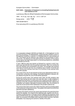 European Communities — Commission
EUR 14828 — Calcination of limestone in a circulating fluidized bed with
coal residues as fuel
Luxembourg: Office for Official Publications of the European Communities
1993 - XI, 51 pp., num. tab., fig. - 21.0 x 29.7 cm
Energy series // ^-- / ? y
ISBN 92-826-6304-3
Price (excluding VAT) in Luxembourg: ECU 8.50
In a cooperation between NOVEM and Kaldin BV, in Koningsbosch (in the
province of Limburg, The Netherlands), a plant has been erected in which a
fine-grained limestone is calcined in a fluidized bed with coal residues as
fuel. The product can be used as a raw material for the production of sand-
lime bricks. The starting up of the plant and the introduction of the product
on the market has been supervised in a monitoring programme, subsidized
by NOVEM and the EC.
In April 1989 the plant was started up followed by a period in which lime-
stone was calcined with only fine-grained coal as fuel. After nine months the
first coal residues were processed in the plant. The average coal residues
input was 2.5 tonnes per hour at a limestone input of about 15 tonnes per
hour. During short periods more than 6 to 8 tonnes of coal residues were
used with success.
As a result of the use of coal residues as fuel some disturbances which oc-
curred when using only coal (caking, incomplete fluidization) reduced, oth-
ers (afterburning with the use of FCB ashes) appeared.
During the period when coal residues were used, the NOx emission was
higher than during the time when only coal was used. In both situations it
exceeded the limit which is mentioned in the nuisance act (500 mg/Nm3
). A
reduction of the NOx emission below the limit mentioned in the nuisance act
is feasible, but implies a decrease of product quality. Also, the emission of
noise lies at around the limits mentioned in the private nuisance act.
The product (free CaO content 35 to 60%) has been used as a binding agent
in the production of sand-lime bricks. The quality of the sand-lime bricks and
elements has been satisfactory.
The sale of the Kaldin product has mainly been limited to the sand-lime brick
factory De Hazelaar. As a result of this restricted sale, together with the oc-
currence of disturbances in the plant and the relatively low production level
(about 30 000 tonnes per year instead of the anticipated 90 000 tonnes per
year), the proceeds of the Kaldin plant reached a lower level than had been
anticipated, thus reducing the economic viability of the plant.
 