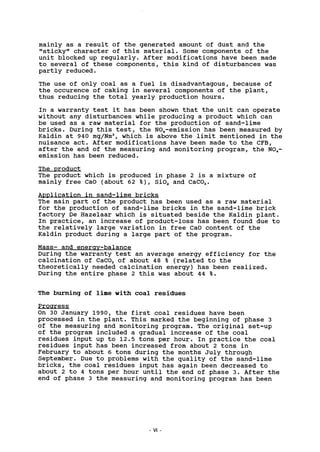 mainly as a result of the generated amount of dust and the
"sticky" character of this material. Some components of the
unit blocked up regularly. After modifications have been made
to several of these components, this kind of disturbances was
partly reduced.
The use of only coal as a fuel is disadvantagous, because of
the occurence of caking in several components of the plant,
thus reducing the total yearly production hours.
In a warranty test it has been shown that the unit can operate
without any disturbances while producing a product which can
be used as a raw material for the production of sand-lime
bricks. During this test, the NOx-emission has been measured by
Kaldin at 940 mg/Nm3
, which is above the limit mentioned in the
nuisance act. After modifications have been made to the CFB,
after the end of the measuring and monitoring program, the NO,,-
emission has been reduced.
The product
The product which is produced in phase 2 is a mixture of
mainly free CaO (about 62 % ) , Si02 and CaC03.
Application in sand-lime bricks
The main part of the product has been used as a raw material
for the production of sand-lime bricks in the sand-lime brick
factory De Hazelaar which is situated beside the Kaldin plant.
In practice, an increase of product-loss has been found due to
the relatively large variation in free CaO content of the
Kaldin product during a large part of the program.
Mass- and energy-balance
During the warranty test an average energy efficiency for the
calcination of CaC03 of about 48 % (related to the
theoretically needed calcination energy) has been realized.
During the entire phase 2 this was about 44 %.
The burning of lime with coal residues
Progress
On 30 January 1990, the first coal residues have been
processed in the plant. This marked the beginning of phase 3
of the measuring and monitoring program. The original set-up
of the program included a gradual increase of the coal
residues input up to 12.5 tons per hour. In practice the coal
residues input has been increased from about 2 tons in
February to about 6 tons during the months July through
September. Due to problems with the quality of the sand-lime
bricks, the coal residues input has again been decreased to
about 2 to 4 tons per hour until the end of phase 3. After the
end of phase 3 the measuring and monitoring program has been
VI
 