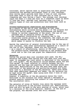 concluded, which implies that no experience has been gained
concerning the maximum anticipated input of coal residues.
Only during short periods more than 6 tons of coal residues
have been used (8 tons of coal residues and 16 tons of
limestone per hour during a test). The average coal residues
input has been 2.5 tons per hour at a limestone input of about
15 tons per hour. Besides coal residues also 1.2 tons of
several types of coal per production hour have been used as
fuel .
Process-technological experiences and disturbances
As a result of the use of coal residues as fuel some
disturbances which occurred during phase 2 of the program did
occur less during phase 3. These disturbances are mainly:
- Caking in various components of the plant. The use of coal
residues has an abrasive effect on the cakes.
- The incomplete fluidization of limestone due to the
relatively coarse grains in the limestone. The input of coal
residues reduces the average grain size of the bed-material
which makes it easier to fluidize the bed.
Beside the reduction of several disturbances due to the use of
coal residues, some other disturbances appeared as a result of
the use of coal residues. These are the following:
- as a result of afterburning, mainly of FBC coal residues, in
the product-cooler sometimes sintering of the product does
occur and in the flue gas pipes the temperature increased.
Emissions
During the period when coal residues were used, the N0X-
emission was higher than during the time when only coal was
used. It exceeded the limit which is mentioned in the nuisance
act (500 mg/Nm3
). The NOx-emission varied between about 900 and
2100 mg/Nm3
. No clear relation is visible between the NOx-
emission and the type and quantity of coal residues which have
been used. Modifications to the CFB have been made after the
conclusion of the measuring and monitoring program and these
have lead to a decrease of the NOx-emission. Tests have shown
that when additional measures are taken, the N0X emission can
be kept below 500 mg/Nm3
, when using more than 2 tons of coal
residues per hour.
However, a reduction of the NOx-emission below the limit
mentioned in the nuisance act often implies a decrease of
product quality concerning the outburn of coal particles and
the calcination ratio.
The emission of noise of Kaldin lies above the maximum level
which is mentioned in the private nuisance act. Modifications
have and will be made to the main sources of noise, which lead
to a decrease of the noise emission. However, at the end of
the program, the maximum level was still exeeded.
VII
 