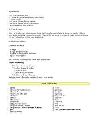Ingredientes

-1/2 xícara(chá) de leite
-1 colher (sopa) de queijo mussarela ralado
-1 gema de ovo
-1/2 colher (sopa) de margarina
-1/2 colher (sopa) de farinha de trigo
- algumas salsas para enfeitar

Modo de Preparo

Doure a farinha com a margarina .Retire do fogo colocando o leite, a gema e o queijo. Misture
bem, volte ao fogo e continue mexendo. Quando der um ponto cremoso já estará pronto. Coloque
em um recipiente e enfeite com a salsinha.

Sirva com torradas...

Vitamina de Maçã

-   1 maçã
-   1 copo de leite gelado
-   2 gotas de essência de baunilha
-   açúcar ou adoçante

Bata tudo no liquidificador e sirva. Bem espumante...
Shake de Morango
    1 xícara de morangos limpos
    1 colher de sopa de açúcar
    1 xícara de leite
    ½ pote de iogurte natural
    2 colheres de sopa de aveia
Modo de preparo: Bata tudo no liquidificador e sirva gelado.


                                           LISTA DE COMPRAS

( ) Leite                                                 (    )   Couve
( ) Queijo Parmesão ralado                                (    )   Legumes
( ) Queijo Prato                                          (    )   Vegetais
( ) Creme de leite light                                  (    )   Espinafre
( ) Brócoli                                               (    )   Pãos variados
( ) Frutas                                                (    )   Biscoitos
( ) Macarrão                                              (    )   Atum
( ) Requeijão                                             (    )   Sardinha
( ) Iogurte para beber                                    (    )   Ovos
( ) Iogurte natural / frutas                              (    )   Leite em pó
( ) Cappuccino Descafeinado Nutrilev                      (    )   Aveia
Light                                                     (    )   Café com Leite Nutrilev Light
( ) Queijo minas
 