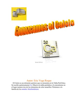 Autor: Eric Vega Roque
  El Calcio es un elemento químico que se encuentra en la Tabla PeriCdica.
Se escribe químicamente Ca. Observa la tabla periódica y lo encontraras en
el lugar numero tres de los elementos de color amarillos. Pertenece a la
familia de los metales Alcalinotérreos.
 