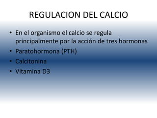 REGULACION DEL CALCIO
• En el organismo el calcio se regula
  principalmente por la acción de tres hormonas
• Paratohormona (PTH)
• Calcitonina
• Vitamina D3
 