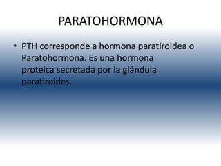 PARATOHORMONA
• PTH corresponde a hormona paratiroidea o
  Paratohormona. Es una hormona
  proteica secretada por la glándula
  paratiroides.
 