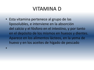 VITAMINA D
• Esta vitamina pertenece al grupo de las
  liposolubles, e interviene en la absorción
  del calcio y el fósforo en el intestino, y por tanto
  en el depósito de los mismos en huesos y dientes.
  Aparece en los alimentos lácteos, en la yema de
  huevo y en los aceites de hígado de pescado
•
 