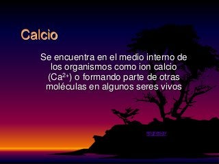Calcio
   Se encuentra en el medio interno de
     los organismos como ion calcio
    (Ca2+) o formando parte de otras
    moléculas en algunos seres vivos



                            regresar
 