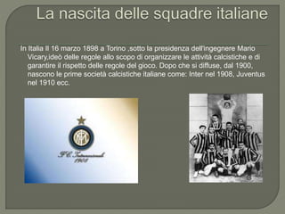 In Italia Il 16 marzo 1898 a Torino ,sotto la presidenza dell'ingegnere Mario
Vicary,ideò delle regole allo scopo di organizzare le attività calcistiche e di
garantire il rispetto delle regole del gioco. Dopo che si diffuse, dal 1900,
nascono le prime società calcistiche italiane come: Inter nel 1908, Juventus
nel 1910 ecc.
 