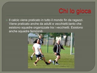  Il calcio viene praticato in tutto il mondo fin da ragazzi.
Viene praticato anche da adulti e vecchietti;tanto che
esistono squadre organizzate tra i vecchietti. Esistono
anche squadre femminili.
 
