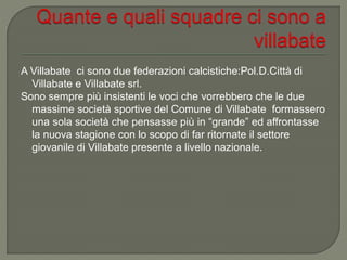 A Villabate ci sono due federazioni calcistiche:Pol.D.Città di
Villabate e Villabate srl.
Sono sempre più insistenti le voci che vorrebbero che le due
massime società sportive del Comune di Villabate formassero
una sola società che pensasse più in “grande” ed affrontasse
la nuova stagione con lo scopo di far ritornate il settore
giovanile di Villabate presente a livello nazionale.
 
