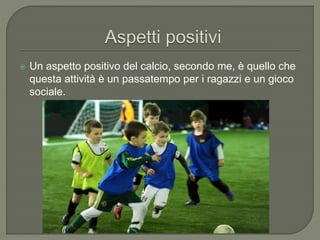  Un aspetto positivo del calcio, secondo me, è quello che
questa attività è un passatempo per i ragazzi e un gioco
sociale.
 