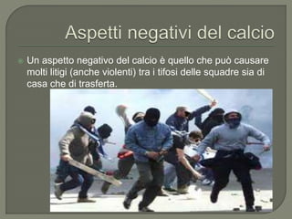  Un aspetto negativo del calcio è quello che può causare
molti litigi (anche violenti) tra i tifosi delle squadre sia di
casa che di trasferta.
 