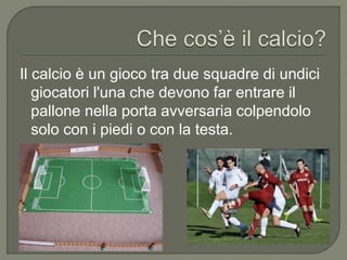Il calcio è un gioco tra due squadre di undici
giocatori l'una che devono far entrare il
pallone nella porta avversaria colpendolo
solo con i piedi o con la testa.
 