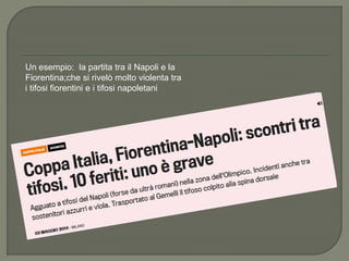 Un esempio: la partita tra il Napoli e la
Fiorentina;che si rivelò molto violenta tra
i tifosi fiorentini e i tifosi napoletani
 