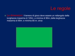  Le dimensioni: il terreno di gioco deve essere un rettangolo della
lunghezza massima di 120m. e minima di 90m.;della larghezza
massima di 90m. e minima 85 m. circa
 