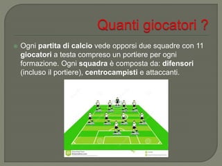  Ogni partita di calcio vede opporsi due squadre con 11
giocatori a testa compreso un portiere per ogni
formazione. Ogni squadra è composta da: difensori
(incluso il portiere), centrocampisti e attaccanti.
 