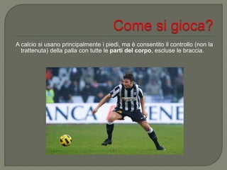 A calcio si usano principalmente i piedi, ma è consentito il controllo (non la
trattenuta) della palla con tutte le parti del corpo, escluse le braccia.
 