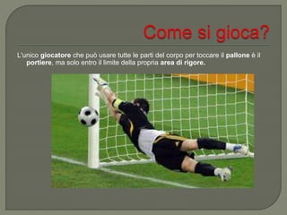 L'unico giocatore che può usare tutte le parti del corpo per toccare il pallone è il
portiere, ma solo entro il limite della propria area di rigore.
 